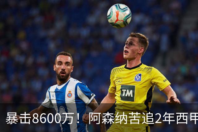 暴击8600万！阿森纳苦追2年西甲飞翼松口，英超三强疯抢悬念拉满